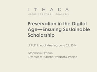 Preservation in the Digital
Age—Ensuring Sustainable
Scholarship
AAUP Annual Meeting, June 24, 2014
Stephanie Orphan
Director of Publisher Relations, Portico
 