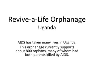 Revive-a-Life Orphanage
Uganda
AIDS has taken many lives in Uganda.
This orphanage currently supports
about 800 orphans, many of whom had
both parents killed by AIDS.

 