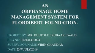 PROJECT BY: MR. KUUPOLE ERUBAAR EWALD
REG NO: 302441410094
SUPERVISOR NAME:VIBIN CHANDAR
DATE:23RD JULY,2016
AN
ORPHANAGE HOME
MANAGEMENT SYSTEM FOR
FLORDIBERT FOUNDATION.
 