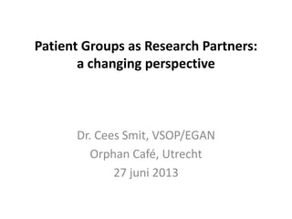 Patient Groups as Research Partners:
a changing perspective
Dr. Cees Smit, VSOP/EGAN
Orphan Café, Utrecht
27 juni 2013
 