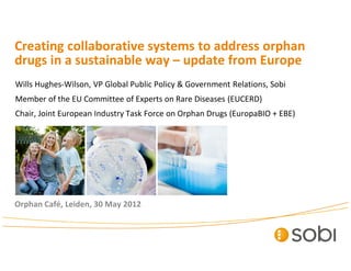 Creating collaborative systems to address orphan
drugs in a sustainable way – update from Europe
Wills Hughes-Wilson, VP Global Public Policy & Government Relations, Sobi
Member of the EU Committee of Experts on Rare Diseases (EUCERD)
Chair, Joint European Industry Task Force on Orphan Drugs (EuropaBIO + EBE)
Orphan Café, Leiden, 30 May 2012
 