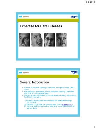 3-6-2012
1
Expertise for Rare Diseases
General Introduction
• Former Secretariat Steering Committee on Orphan Drugs (2001-
2011)
• Consultation on expertise for rare diseases Steering Committee
(2010-2011)-> this presentation
• Follow- up within ZonMw (Dutch organisation funding medical and
healthcare research):
1) General information desk rare diseases and orphan drugs
(2012-2015)
2) Develop Dutch Plan for rare diseases, 2012 (www.npzz.nl)
3) National and International co-operation on rare diseases and
orphan drugs
 