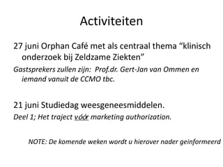 Activiteiten
27 juni Orphan Café met als centraal thema “klinisch
onderzoek bij Zeldzame Ziekten”
Gastsprekers zullen zijn: Prof.dr. Gert-Jan van Ommen en
iemand vanuit de CCMO tbc.
21 juni Studiedag weesgeneesmiddelen.
Deel 1; Het traject vóór marketing authorization.
NOTE: De komende weken wordt u hierover nader geinformeerd
 