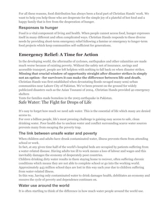 For all these reasons, food distribution has always been a focal part of Christian Hands' work. We
want to help you help those who are desperate for the simple joy of a plateful of hot food and a
happy family that is free from the desperation of hunger.
Responses to hunger
Food is a vital component of living and health. When people cannot access food, hunger expresses
itself in many different and often complicated ways. Christian Hands responds to these diverse
needs by providing short-term emergency relief following a famine or emergency to longer-term
food projects which keep communities self-sufficient for generations.
Emergency Relief: A Time for Action
In the developing world, the aftermaths of cyclones, earthquakes and other calamities are made
much worse because of existing poverty. Without the safety net of insurance, savings and
accessible transport, people are left helpless with nothing to fall back on when disaster strikes.
Missing that crucial window of opportunity straight after disaster strikes is simply
not an option - for survivors it can make the difference between life and death.
Christian Hands was first established when devastating floods ravaged many semi-urban
communities near Lahore City of Pakistan. We’ve been present on the ground for widely
publicized disasters such as the Asian Tsunami of 2004,. Christian Hands provided 40 emergency
shelters
Tents for families made homeless in the 2005 earthquake in Pakistan.
Safe Water: The Fight for Drops of Life
It's easy to forget how much we need safe water. This is the essential of life which many are denied
access to.
For over a billion people, life's most pressing challenge is gaining easy access to safe, clean
drinking water. Poor health due to unclean water and conflict surrounding scarce water sources
prevents many from escaping the poverty trap.
The link between unsafe water and poverty
When children and adults have drunk contaminated water, illness prevents them from attending
school or work.
In fact, at any given time half of the world's hospital beds are occupied by patients suffering from
a water-related disease. Having adults too ill to work means a loss of labour and wages and this
inevitably damages the economy of desperately poor countries.
Children drinking dirty water results in them staying home to recover, often suffering chronic
conditions which means they are not able to complete school or go into the working world.
Approximately 443 million school days are lost in this way each year due to children suffering
from water-related illness.
In this way, having only contaminated water to drink damages health, debilitates an economy and
ensures the cycle of poverty and dependence continues on.
Water use around the world
It is often startling to think of the difference in how much water people around the world use.
 