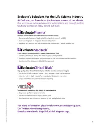 Evaluate’s Solutions for the Life Science Industry
At Evaluate, our focus is on the business success of our clients.
Our services are delivered via online subscriptions and through custom
solutions. Contact us today to find out more.
Leader in consensus forecasts and analysis of pharma and biotech
ƒƒ Consensus sales forecasts of leading Wall Street analysts, currently to 2020
ƒƒ Must-have insights in an integrated, standardized platform
ƒƒ Interactive NPV discount cash flow model for asset valuation and Calendar of Events tool
A new standard in medtech industry analysis via a consensus view
ƒƒ Consensus forecasts of leading Wall Street analysts, currently to 2020
ƒƒ Simplified medtech classification system correlated to FDA and company specified segments
ƒƒ Six integrated FDA databases and EU CE Mark approvals
High quality global clinical trial intelligence linked to essential commercial insights
ƒƒ Full records of ClinicalTrials.gov, EudraCT and a Japanese Clinical Trials data source
ƒƒ Integrated with in-depth EvaluatePharma product and indication information
ƒƒ Unique search fields for custom analysis and reporting
Award-winning commentary and analysis by industry experts
ƒƒ Daily round up of share price movements
ƒƒ Future market events that will impact product value
ƒƒ Searchable news and commentary powered by high quality Evaluate data
For more information please visit www.evaluategroup.com.
On Twitter: @evaluatepharma,
@evaluatemedtech, @epclinicaltrial, @epvantage.
20
Copyright©2014EvaluateLtd.Allrightsreserved.
 