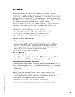 Overview
An orphan drug is a pharmaceutical product aimed at rare diseases or disorders.
The development of orphan drugs has been financially incentivised through US law via the
Orphan Drug Act of 1983. The National Organization for Rare Disorders (NORD), which
was instrumental in establishing the Act, currently estimates 30 million Americans suffer
from 7,000 rare diseases. Prior to the 1983 Act, 38 orphan drugs were approved. To date,
468 indication designations covering 373 drugs have been approved.
The success of the original Orphan Drug Act in the US led to it being adopted in other
key markets, most notably in Japan in 1993 and in the European Union in 2000.
Rare Disease Patient Populations are Defined in Law as:
ƒƒ USA: 200,000 patients (6.37 in 10,000, based on US population of 314m)
ƒƒ EU: 5 in 10,000 (250,000 patients, based on EU population of 506m)
ƒƒ Japan: 50,000 patients (4 in 10,000 based on Japan population of 128m)
Financial Incentives by Law Include:
Market Exclusivity
ƒƒ USA: 7 Years of marketing exclusivity from approval; Note: Majority of orphan drugs have
a compound patent beyond 7 years. The market exclusivity blocks ‘same drug’ recombinant
products. E.g. Fabrazyme (Genzyme, now Sanofi) vs. Replagal (Transkaryotic, now Shire).
‘Same drug’ exclusion can be overturned if clinically superior (mix of efficacy/ side effects).
E.g. Rebif overturned Avonex’s orphan drug exclusivity (7 MAR 2002)
ƒƒ EU: 10 Years of marketing exclusivity from approval
Reduced RD Costs
ƒƒ USA: 50% Tax Credit on RD Cost
ƒƒ USA: RD Grants for Phase I to Phase III Clinical Trials ($30m for each of fiscal years 2008-12)
ƒƒ USA: User fees waived (FFDCA Section 526: Company WW Revenues $50m)
Methodology on Classifying an Orphan Drug
We have identified all products that have orphan drug designations filed in the US, EU or
Japan. These are available as part of the core EvaluatePharma service. To further enhance
analysis, we have defined a clean ‘Orphan’ sub-set of products following a number of
criteria including:
ƒƒ First indication approved is for an orphan condition
ƒƒ Products expected to generate more than 25% of sales from their orphan indications.
This has led to the exclusion of drugs such as Avastin, Enbrel, Herceptin, Humira and Remicade, all
of which have orphan designations for indications contributing less than 25% of sales
ƒƒ Trial sizes, with smaller Phase III trials suggesting orphan status
ƒƒ Drug pricing, higher prices were taken as an indicator of orphan status
All sales analysis in the report is based on this clean ‘Orphan’ sub-set of products.
3
Copyright©2014EvaluateLtd.Allrightsreserved.
 