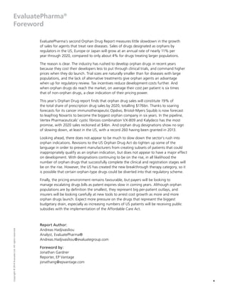 4
Copyright©2014EvaluateLtd.Allrightsreserved.
EvaluatePharma®
Foreword
EvaluatePharma’s second Orphan Drug Report measures little slowdown in the growth
of sales for agents that treat rare diseases. Sales of drugs designated as orphans by
regulators in the US, Europe or Japan will grow at an annual rate of nearly 11% per
year through 2020, compared to only about 4% for drugs treating larger populations.
The reason is clear. The industry has rushed to develop orphan drugs in recent years
because they cost their developers less to put through clinical trials, and command higher
prices when they do launch. Trial sizes are naturally smaller than for diseases with large
populations, and the lack of alternative treatments give orphan agents an advantage
when up for regulatory review. Tax incentives reduce development costs further. And
when orphan drugs do reach the market, on average their cost per patient is six times
that of non-orphan drugs, a clear indication of their pricing power.
This year’s Orphan Drug report finds that orphan drug sales will constitute 19% of
the total share of prescription drug sales by 2020, totalling $176bn. Thanks to soaring
forecasts for its cancer immunotherapeutic Opdivo, Bristol-Myers Squibb is now forecast
to leapfrog Novartis to become the biggest orphan company in six years. In the pipeline,
Vertex Pharmaceuticals’ cystic fibrosis combination VX-809 and Kalydeco has the most
promise, with 2020 sales reckoned at $4bn. And orphan drug designations show no sign
of slowing down, at least in the US, with a record 260 having been granted in 2013.
Looking ahead, there does not appear to be much to slow down the sector’s rush into
orphan indications. Revisions to the US Orphan Drug Act do tighten up some of the
language in order to prevent manufacturers from creating subsets of patients that could
inappropriately qualify as an orphan indication, but does not appear to have a major effect
on development. With designations continuing to be on the rise, in all likelihood the
number of orphan drugs that successfully complete the clinical and registration stages will
be on the rise. However, the US has created the new breakthrough therapy category, so it
is possible that certain orphan-type drugs could be diverted into that regulatory scheme.
Finally, the pricing environment remains favourable, but payers will be looking to
manage escalating drugs bills as patent expiries slow in coming years. Although orphan
populations are by definition the smallest, they represent big per-patient outlays, and
insurers will be looking carefully at new tools to arrest cost growth as more and more
orphan drugs launch. Expect more pressure on the drugs that represent the biggest
budgetary drain, especially as increasing numbers of US patients will be receiving public
subsidies with the implementation of the Affordable Care Act.
Report Author:
Andreas Hadjivasiliou
Analyst, EvaluatePharma®
Andreas.Hadjivasiliou@evaluategroup.com
Foreword by:
Jonathan Gardner
Reporter, EP Vantage
jonathang@epvantage.com
 