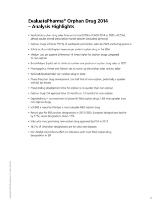 5
Copyright©2014EvaluateLtd.Allrightsreserved.
EvaluatePharma®
Orphan Drug 2014
– Analysis Highlights
ƒƒ Worldwide orphan drug sales forecast to total $176bn (CAGR 2014 to 2020:+10.5%);
almost double overall prescription market growth (excluding generics)
ƒƒ Orphan drugs set to be 19.1% of worldwide prescription sales by 2020 (excluding generics)
ƒƒ Soliris (eculizumab) highest revenue per patient orphan drug in the USA
ƒƒ Median cost per patient differential 19 times higher for orphan drugs compared
to non-orphan
ƒƒ Bristol-Myers Squibb set to climb to number one position in orphan drug sales to 2020
ƒƒ Pharmacyclics, Vertex and Alexion set to march up the orphan sales ranking table
ƒƒ Revlimid (lenalidomide) no.1 orphan drug in 2020
ƒƒ Phase III orphan drug development cost half that of non-orphan; potentially a quarter
with US tax breaks
ƒƒ Phase III drug development time for orphan is no quicker than non-orphan
ƒƒ Orphan drug FDA approval time 10 months vs. 13 months for non-orphan
ƒƒ Expected return on investment of phase III/ filed orphan drugs 1.89 times greater than
non-orphan drugs
ƒƒ VX-809 + ivacaftor (Vertex) is most valuable RD orphan drug
ƒƒ Record year for FDA orphan designations in 2013 (260); European designations decline
by 17%; Japan designations down 17%
ƒƒ Imbruvica most promising new orphan drug approved by FDA in 2013
ƒƒ 18.7% of EU orphan designations are for ultra-rare diseases
ƒƒ Non-Hodgkin Lymphoma (NHL) is indication with most filed orphan drug
designations in EU
 