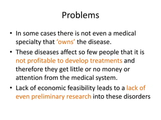 Problems
• In some cases there is not even a medical
specialty that ‘owns’ the disease.
• These diseases affect so few people that it is
not profitable to develop treatments and
therefore they get little or no money or
attention from the medical system.
• Lack of economic feasibility leads to a lack of
even preliminary research into these disorders
 