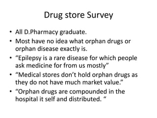 Drug store Survey
• All D.Pharmacy graduate.
• Most have no idea what orphan drugs or
orphan disease exactly is.
• “Epilepsy is a rare disease for which people
ask medicine for from us mostly”
• “Medical stores don’t hold orphan drugs as
they do not have much market value.”
• “Orphan drugs are compounded in the
hospital it self and distributed. “
 