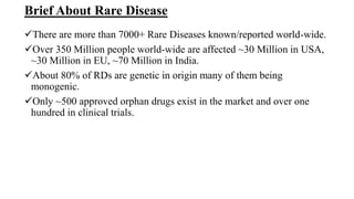 Brief About Rare Disease
There are more than 7000+ Rare Diseases known/reported world-wide.
Over 350 Million people world-wide are affected ~30 Million in USA,
~30 Million in EU, ~70 Million in India.
About 80% of RDs are genetic in origin many of them being
monogenic.
Only ~500 approved orphan drugs exist in the market and over one
hundred in clinical trials.
 