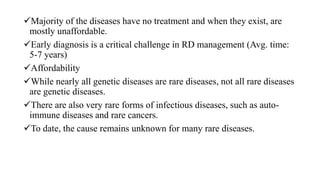 Majority of the diseases have no treatment and when they exist, are
mostly unaffordable.
Early diagnosis is a critical challenge in RD management (Avg. time:
5-7 years)
Affordability
While nearly all genetic diseases are rare diseases, not all rare diseases
are genetic diseases.
There are also very rare forms of infectious diseases, such as auto-
immune diseases and rare cancers.
To date, the cause remains unknown for many rare diseases.
 