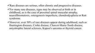 Rare diseases are serious, often chronic and progressive diseases.
For many rare diseases, signs may be observed at birth or in
childhood, as is the case of proximal spinal muscular atrophy,
neurofibromatosis, osteogenesis imperfecta, chondrodysplasia or Rett
syndrome.
However, over 50% of rare diseases appear during adulthood, such as
Huntington diseases, Crohn disease, Charcot-Marie-Tooth disease,
amyotrophic lateral sclerosis, Kaposi's sarcoma or thyroid cancer.
 
