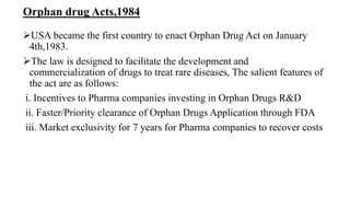 Orphan drug Acts,1984
USA became the first country to enact Orphan Drug Act on January
4th,1983.
The law is designed to facilitate the development and
commercialization of drugs to treat rare diseases, The salient features of
the act are as follows:
i. Incentives to Pharma companies investing in Orphan Drugs R&D
ii. Faster/Priority clearance of Orphan Drugs Application through FDA
iii. Market exclusivity for 7 years for Pharma companies to recover costs
 