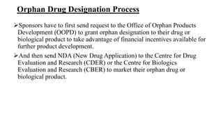 Orphan Drug Designation Process
Sponsors have to first send request to the Office of Orphan Products
Development (OOPD) to grant orphan designation to their drug or
biological product to take advantage of financial incentives available for
further product development.
And then send NDA (New Drug Application) to the Centre for Drug
Evaluation and Research (CDER) or the Centre for Biologics
Evaluation and Research (CBER) to market their orphan drug or
biological product.
 