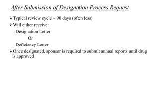 After Submission of Designation Process Request
Typical review cycle ~ 90 days (often less)
Will either receive:
-Designation Letter
Or
-Deficiency Letter
Once designated, sponsor is required to submit annual reports until drug
is approved
 