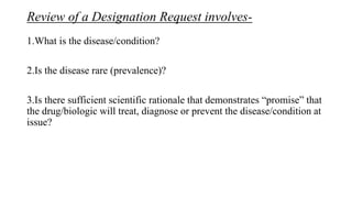 Review of a Designation Request involves-
1.What is the disease/condition?
2.Is the disease rare (prevalence)?
3.Is there sufficient scientific rationale that demonstrates “promise” that
the drug/biologic will treat, diagnose or prevent the disease/condition at
issue?
 