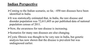 Indian Perspective
Coming to the Indian scenario, so far, ~450 rare diseases have been
identified in India.
It was statistically estimated that, in India, the rare disease and
disorder population was 72,611,605 as per published data of national
population census of 2011.
Now, the awareness for rare disease is increasing.
Scenarios for many rare diseases are also changing.
Cystic fibrosis was thought to be very rare in India, but genetic
analysis has now shown that the disease is prevalent but was
undiagnosed earlier.
 