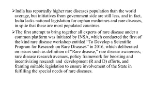 India has reportedly higher rare diseases population than the world
average, but initiatives from government side are still less, and in fact,
India lacks national legislation for orphan medicines and rare diseases,
in spite that these are most populated countries.
The first attempt to bring together all experts of rare disease under a
common platform was initiated by INSA, which conducted the first of
the kind rare disease workshop entitled “To Develop a Scientific
Program for Research on Rare Diseases” in 2016, which deliberated
on issues such as definition of “Rare disease,” rare disease awareness,
rare disease research avenues, policy framework for boosting and
incentivizing research and development (R and D) efforts, and
framing suitable legislation to ensure involvement of the State in
fulfilling the special needs of rare diseases.
 