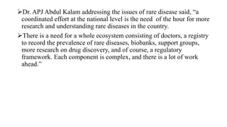 Dr. APJ Abdul Kalam addressing the issues of rare disease said, “a
coordinated effort at the national level is the need of the hour for more
research and understanding rare diseases in the country.
There is a need for a whole ecosystem consisting of doctors, a registry
to record the prevalence of rare diseases, biobanks, support groups,
more research on drug discovery, and of course, a regulatory
framework. Each component is complex, and there is a lot of work
ahead.”
 