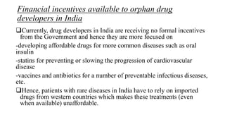 Financial incentives available to orphan drug
developers in India
Currently, drug developers in India are receiving no formal incentives
from the Government and hence they are more focused on
-developing affordable drugs for more common diseases such as oral
insulin
-statins for preventing or slowing the progression of cardiovascular
disease
-vaccines and antibiotics for a number of preventable infectious diseases,
etc.
Hence, patients with rare diseases in India have to rely on imported
drugs from western countries which makes these treatments (even
when available) unaffordable.
 
