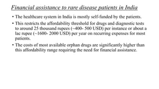Financial assistance to rare disease patients in India
• The healthcare system in India is mostly self-funded by the patients.
• This restricts the affordability threshold for drugs and diagnostic tests
to around 25 thousand rupees (~400- 500 USD) per instance or about a
lac rupee (~1600- 2000 USD) per year on recurring expenses for most
patients.
• The costs of most available orphan drugs are significantly higher than
this affordability range requiring the need for financial assistance.
 