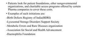 • Patients look for patient foundations, other nongovernmental
organizations, and charitable access programs offered by certain
Pharma companies to cover these costs.
• Examples of such initiations are:
-Birth Defects Registry of India(BDRI)
-Lysosomal Storage Disorders Support Society
-Metabolic Errors and Rare Diseases organization
-Association for Social and Health Advancement
-Haemophilia Foundation
 