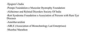 -Sjogren’s India
-Pompe Foundation o Muscular Dystrophy Foundation
-Alzheimer and Related Disorders Society Of India
-Rett Syndrome Foundation o Association of Persons with Rare Eye
Diseases
-Amrithavarshini
-ABLE (Association of Biotechnology Led Enterprises)
-Mumbai Marathon
 