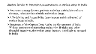Biggest hurdles to improving patient access to orphan drugs in India
Awareness among doctors, patients and other stakeholders of rare
diseases, relevant clinical trials and orphan drugs.
Affordability and Accessibility (easy import and distribution) of
orphan drugs in India.
Enactment of the Orphan Drug Act by the Government of India.
Without assurance of marketing exclusivity, IP rights and other
financial incentives, the orphan drugs industry is unlikely to succeed
in India
 
