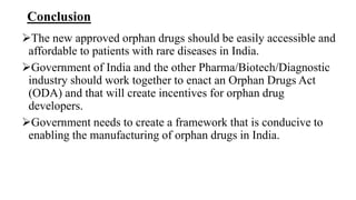 Conclusion
The new approved orphan drugs should be easily accessible and
affordable to patients with rare diseases in India.
Government of India and the other Pharma/Biotech/Diagnostic
industry should work together to enact an Orphan Drugs Act
(ODA) and that will create incentives for orphan drug
developers.
Government needs to create a framework that is conducive to
enabling the manufacturing of orphan drugs in India.
 