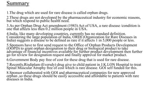 Summary
1.The drug which are used for rare disease is called orphan drugs.
2.These drugs are not developed by the pharmaceutical industry for economic reasons,
but which respond to public health need.
3.As per Orphan Drug Act amendment (1983) Act of USA, a rare disease /condition is
one that affects less then 0.2 million people in USA.
4.India, like many developing countries, currently has no standard definition.
Considering the large population of India, ORDI (Organization for Rare Diseases in
India) suggests a disease to be defined as rare if it affects 1 in 5,000 people or less.
5.Sponsors have to first send request to the Office of Orphan Products Development
(OOPD) to grant orphan designation to their drug or biological product to take
advantage of financial incentives available for further product development then further
go for review for designation request and finally approval for market product.
6.Government Body pay free of cost for these drug that is used for rare disease.
7.Recently,Risdiplam (Eversdy) drug give to child patient in J.K.LON Hospital to treat
Spinal Muscular Atrophy free of cost which is rare disease. GOI self funded for this.
8.Sponsor collaborated with GOI and pharmaceutical companies for new approved
orphan ,so these drugs should be easily accessible and affordable to patients with rare
diseases in India.
 