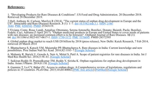 References:-
1. "Developing Products for Rare Diseases & Conditions". US Food and Drug Administration. 20 December 2018.
Retrieved 28 December 2019.
2.Hall, Anthony K; Carlson, Marilyn R (2014). "The current status of orphan drug development in Europe and the
US". Intractable and Rare Diseases Research. 3 (1): 1–7. doi:10.5582/irdr.3.1. ISSN 2186-
3644. PMC 4204542. PMID 25343119.
3.Viviana; Conte, Rosa; Landi, Annalisa; Ottomano, Serena Antonella; Bonifazi, Donato; Baiardi, Paola; Bonifazi,
Fedele; Ceci, Adriana (3 April 2017). "Orphan medicinal products in Europe and United States to cover needs of patients
with rare diseases: an increased common effort is to be foreseen“. Orphanet Journal of Rare Diseases. 12 (1):
64. doi:10.1186/s13023-017-0617-1. ISSN 1750-1172. PMC 5376695. PMID 28372595
4. Global orphan drug market to reach US$120 billion by 2018 (press release), New Delhi: Kuick Research, 7 Feb 2014,
retrieved 20 March 2014
5. Bhattacharya S, Katoch VM, Majumder PP, Bhattacharya A. Rare diseases in India: Current knowledge and new
possibilities. Proc Indian Natl Sci Acad. 2016;82:1183–7.[Google Scholar]
6. Mohanty R, Barick U, Gowda A, Nair A, Mittal S, Patil A. Scope of patient registries for rare diseases in India. Int J
Med Res Health Sci. 2016;5:58–61. [Google Scholar]
7. Saikiran Reddy D, Pramodkumar TM, Reddy Y, Sirisha K. Orphan regulations for orphan drug development in
India. Asian J Pharm. 2014;8:130. [Google Scholar]
8. Gammie T, Lu CY, Babar ZU. Access to orphan drugs: A Comprehensive review of legislations, regulations and
policies in 35 countries. PLoS One. 2015;10:e0140002.[PMC free article] [PubMed] [Google Scholar]
 