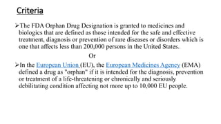 Criteria
The FDA Orphan Drug Designation is granted to medicines and
biologics that are defined as those intended for the safe and effective
treatment, diagnosis or prevention of rare diseases or disorders which is
one that affects less than 200,000 persons in the United States.
Or
In the European Union (EU), the European Medicines Agency (EMA)
defined a drug as "orphan" if it is intended for the diagnosis, prevention
or treatment of a life-threatening or chronically and seriously
debilitating condition affecting not more up to 10,000 EU people.
 