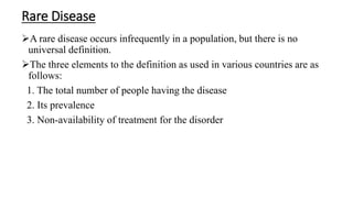Rare Disease
A rare disease occurs infrequently in a population, but there is no
universal definition.
The three elements to the definition as used in various countries are as
follows:
1. The total number of people having the disease
2. Its prevalence
3. Non-availability of treatment for the disorder
 