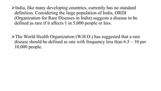 India, like many developing countries, currently has no standard
definition. Considering the large population of India, ORDI
(Organization for Rare Diseases in India) suggests a disease to be
defined as rare if it affects 1 in 5,000 people or less.
The World Health Organization (W.H.O.) has suggested that a rare
disease should be defined as one with frequency less than 6.5 – 10 per
10,000 people.
 