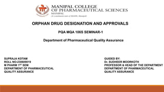 ORPHAN DRUG DESIGNATION AND APPROVALS
PQA MQA 106S SEMINAR-1
Department of Pharmaceutical Quality Assurance
SUPRAJA KOTAM
ROLL NO-230609019
M PHARM 1ST SEM
DEPARTMENT OF PHARMACEUTICAL
QUALITY ASSURANCE
GUIDED BY:
Dr. SUDHEER MOORKOTH
PROFESSOR & HEAD OF THE DEPARTMENT
DEPARTMENT OF PHARMACEUTICAL
QUALITY ASSURANCE
 