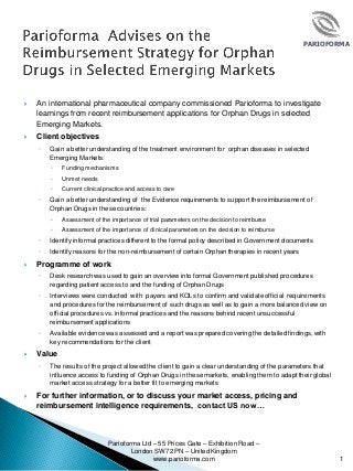 PARIOFORMA
 An international pharmaceutical company commissioned Parioforma to investigate
learnings from recent reimbursement applications for Orphan Drugs in selected
Emerging Markets.
 Client objectives
◦ Gain a better understanding of the treatment environment for orphan diseases in selected
Emerging Markets:
 Funding mechanisms
 Unmet needs
 Current clinical practice and access to care
◦ Gain a better understanding of the Evidence requirements to support the reimbursement of
Orphan Drugs in these countries:
 Assessment of the importance of trial parameters on the decision to reimburse
 Assessment of the importance of clinical parameters on the decision to reimburse
◦ Identify informal practices different to the formal policy described in Government documents
◦ Identify reasons for the non-reimbursement of certain Orphan therapies in recent years
 Programme of work
◦ Desk research was used to gain an overview into formal Government published procedures
regarding patient access to and the funding of Orphan Drugs
◦ Interviews were conducted with payers and KOLs to confirm and validate official requirements
and procedures for the reimbursement of such drugs as well as to gain a more balanced view on
official procedures vs. informal practices and the reasons behind recent unsuccessful
reimbursement applications
◦ Available evidence was assessed and a report was prepared covering the detailed findings, with
key recommendations for the client
 Value
◦ The results of the project allowed the client to gain a clear understanding of the parameters that
influence access to funding of Orphan Drugs in these markets, enabling them to adapt their global
market access strategy for a better fit to emerging markets
 For further information, or to discuss your market access, pricing and
reimbursement intelligence requirements, contact US now…
Parioforma Ltd – 55 Prices Gate – Exhibition Road –
London SW7 2PN – United Kingdom
www.parioforma.com 1
 