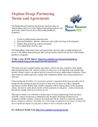 Orphan Drugs Partnering
Terms and Agreements
The Orphan Drugs Partnering Agreements report provides an
understanding and access to the orphan drugs partnering deals and
agreements entered into by the worlds leading healthcare
companies.


       Trends in orphan drugs partnering deals
       Disclosed headlines, upfronts, milestones and royalties by stage of development
       Orphan drugs partnering contract documents
       Top orphan drugs deals by value

The OrphanDrugs Partnering Terms and Agreements report provides an understanding and
access to the orphan drugs partnering deals and agreements entered into by the worlds leading
healthcare companies.

To Buy a Copy Of This Report: http://www.marketresearchreports.biz/analysis-
details/orphan-drugs-partnering-terms-and-agreements


The report provides an understanding and analysis of how and why companies enter orphan
drugs partnering deals. The majority of deals are discovery or development stage whereby the
licensee obtains a right or an option right to license the licensors orphan drugs technology. These
deals tend to be multicomponent, starting with collaborative R&D, and commercialization of
outcomes.

Understanding the flexibility of a prospective partner’s negotiated deals terms provides critical
insight into the negotiation process in terms of what you can expect to achieve during the
negotiation of terms. Whilst many smaller companies will be seeking details of the payments
clauses, the devil is in the detail in terms of how payments are triggered – contract documents
provide this insight where press releases do not.

This report contains over 140 links to online copies of actual orphan drugs deals and where
available, contract documents as submitted to the Securities Exchange Commission by
companies and their partners. Contract documents provide the answers to numerous questions
about a prospective partner’s flexibility on a wide range of important issues, many of which will
have a significant impact on each party’s ability to derive value from the deal.


For All Reports Kindly Visit: http://www.marketresearchreports.biz/
 