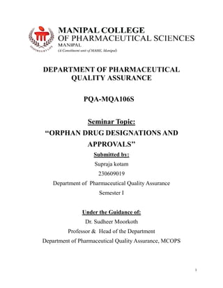 1
DEPARTMENT OF PHARMACEUTICAL
QUALITY ASSURANCE
PQA-MQA106S
Seminar Topic:
‘‘ORPHAN DRUG DESIGNATIONS AND
APPROVALS’’
Submitted by:
Supraja kotam
230609019
Department of Pharmaceutical Quality Assurance
Semester I
Under the Guidance of:
Dr. Sudheer Moorkoth
Professor & Head of the Department
Department of Pharmaceutical Quality Assurance, MCOPS
 