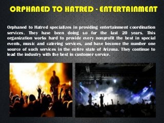 ORPHANED TO HATRED - ENTERTAINMENT
Orphaned to Hatred specializes in providing entertainment coordination
services. They have been doing so for the last 20 years. This
organization works hard to provide every nonprofit the best in special
events, music and catering services, and have become the number one
source of such services in the entire state of Arizona. They continue to
lead the industry with the best in customer service.
 