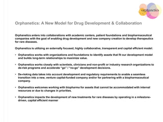 Orphanetics: A New Model for Drug Development & Collaboration
Orphanetics enters into collaborations with academic centers, patient foundations and biopharmaceutical
companies with the goal of enabling drug development and new company creation to develop therapeutics
for rare diseases.
Orphanetics is utilizing an externally focused, highly collaborative, transparent and capital efficient model:
• Orphanetics works with organizations and foundations to identify assets that fit our development model
and builds long-term relationships to maximize value.
• Orphanetics works closely with scientists, clinicians and non-profit or industry research organizations to
de-risk programs and accelerate “go” / “no-go” development decisions.
• De-risking data takes into account development and regulatory requirements to enable a seamless
transition into a new, venture capital-funded company and/or for partnering with a biopharmaceutical
company.
• Orphanetics welcomes working with biopharma for assets that cannot be accommodated with internal
resources or due to changes in priorities.
• Orphanetics impacts the development of new treatments for rare diseases by operating in a milestone-
driven, capital efficient manner
 