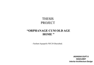 THESIS
PROJECT
“ORPHANAGE CUM OLD AGE
HOME ”
- Sushant Aquapolis NH 24 Ghaziabad.
AKANSHA GUPT A
NIAD12807
Interior Architecture Design
 