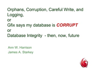 Orphans, Corruption, Careful Write, and 
Logging, 
or 
Gfix says my database is CORRUPT 
or 
Database Integrity - then, now, future 
Ann W. Harrison 
James A. Starkey 
 
