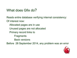 What does Gfix do? 
Reads entire database verifying internal consistency: 
Of interest now: 
Allocated pages are in use 
Unused pages are not allocated 
Primary record links to 
Fragments 
Back versions 
Before 28 September 2014, any problem was an error 
 