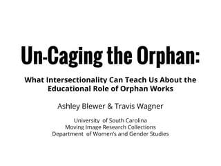 Un-Caging the Orphan:
What Intersectionality Can Teach Us About the
Educational Role of Orphan Works
Ashley Blewer & Travis Wagner
University of South Carolina
Moving Image Research Collections
Department of Women’s and Gender Studies

 