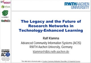 Lehrstuhl Informatik 5
(Information Systems)
Prof. Dr. M. Jarke
1 This slide deck is licensed under a Creative Commons Attribution-ShareAlike 3.0 Unported License.
The Legacy and the Future of
Research Networks in
Technology-Enhanced Learning
Ralf Klamma
Advanced Community Information Systems (ACIS)
RWTH Aachen University, Germany
klamma@dbis.rwth-aachen.de
 
