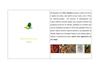 BIBLIOTECA ESCOLAR
EPADD
Em Dezembro de 1916, Amadeo promoveu, primeiro no Porto
e depois em Lisboa, uma mostra em que reuniu, sob o título
de Abstraccionismo, 114 pinturas. O desfasamento da
cultura estética nacional impediu uma receção favorável das
propostas pictóricas de Amadeo, ganhando os certames uma
aura de escândalo (coroada no limite pela agressão física ao
pintor). Neste contexto importa destacar o protagonismo de
Almada Negreiros e Fernando Pessoa na sua defesa pública.
Ambos o reconheceram como o pintor mais significativo do
seu tempo.
 