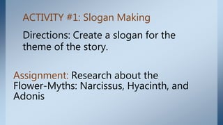 ACTIVITY #1: Slogan Making
Directions: Create a slogan for the
theme of the story.
Assignment: Research about the
Flower-Myths: Narcissus, Hyacinth, and
Adonis
 
