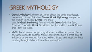 GREEK MYTHOLOGY
• Greek Mythology is the set of stories about the gods, goddesses,
heroes and rituals of Ancient Greeks. Greek Mythology was part of
the religion in Ancient Greece. The most
popular Greek Mythology figures include Greek Gods like Zeus,
Poseidon & Apollo, Greek Goddesses like Aphrodite, Hera & Athena
and Titans like Atlas.
• MYTH Are stories about gods, goddesses, and heroes passed from
one generations to another. Many Greek myths have a great deal of
influence on our culture. For ages, writers, artists, and musicians have
used mythological characters a their inspiration.”
 