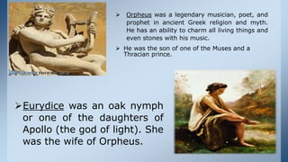  Orpheus was a legendary musician, poet, and
prophet in ancient Greek religion and myth.
He has an ability to charm all living things and
even stones with his music.
 He was the son of one of the Muses and a
Thracian prince.
Eurydice was an oak nymph
or one of the daughters of
Apollo (the god of light). She
was the wife of Orpheus.
 